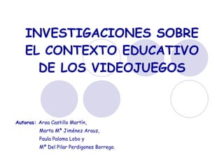 INVESTIGACIONES SOBRE EL CONTEXTO EDUCATIVO DE LOS VIDEOJUEGOS Autoras:  Aroa Castillo Martín, Marta Mª Jiménez Arauz,  Paula Paloma Lobo y  Mª Del Pilar Perdigones Borrego. 