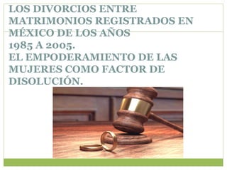 LOS DIVORCIOS ENTRE
MATRIMONIOS REGISTRADOS EN
MÉXICO DE LOS AÑOS
1985 A 2005.
EL EMPODERAMIENTO DE LAS
MUJERES COMO FACTOR DE
DISOLUCIÓN.
 