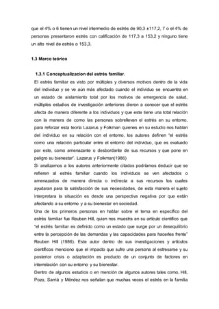 que el 4% o 6 tienen un nivel intermedio de estrés de 90,3 ±117,2, 7 o el 4% de
personas presentaron estrés con calificación de 117,3 a 153,2 y ninguno tiene
un alto nivel de estrés o 153,3.
1.3 Marco teórico
1.3.1 Conceptualizacion del estrés familiar.
El estrés familiar es visto por múltiples y diversos motivos dentro de la vida
del individuo y se ve aún más afectado cuando el individuo se encuentra en
un estado de aislamiento total por los motivos de emergencia de salud,
múltiples estudios de investigación anteriores dieron a conocer que el estrés
afecta de manera diferente a los individuos y que este tiene una total relación
con la manera de como las personas sobrellevan el estrés en su entorno,
para reforzar esta teoría Lazarus y Folkman quienes en su estudio nos hablan
del individuo en su relación con el entorno, los autores definen “el estrés
como una relación particular entre el entorno del individuo, que es evaluado
por este, como amenazante o desbordante de sus recursos y que pone en
peligro su bienestar”. Lazarus y Folkman(1986)
Si analizamos a los autores anteriormente citados podríamos deducir que se
refieren al estrés familiar cuando los individuos se ven afectados o
amenazados de manera directa o indirecta a sus recursos los cuales
ayudaran para la satisfacción de sus necesidades, de esta manera el sujeto
interpretara la situación es desde una perspectiva negativa por que están
afectando a su entorno y a su bienestar en sociedad.
Una de los primeros personas en hablar sobre el tema en específico del
estrés familiar fue Reuben Hill, quien nos muestra en su artículo científico que
“el estrés familiar es definido como un estado que surge por un desequilibrio
entre la percepción de las demandas y las capacidades para hacerles frente”
Reuben Hill (1986). Este autor dentro de sus investigaciones y artículos
científicos menciono que el impacto que sufre una persona al estresarse y su
posterior crisis o adaptación es producto de un conjunto de factores en
interrelación con su entorno y su bienestar.
Dentro de algunos estudios o en mención de algunos autores tales como, Hill,
Pozo, Sarriá y Méndez nos señalan que muchas veces el estrés en la familia
 