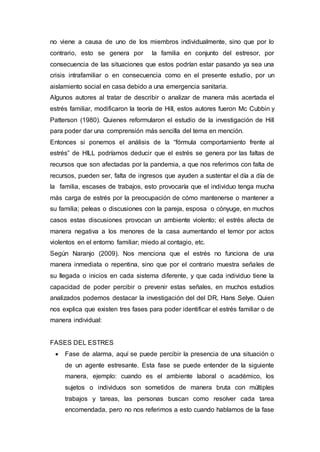 no viene a causa de uno de los miembros individualmente, sino que por lo
contrario, esto se genera por la familia en conjunto del estresor, por
consecuencia de las situaciones que estos podrían estar pasando ya sea una
crisis intrafamiliar o en consecuencia como en el presente estudio, por un
aislamiento social en casa debido a una emergencia sanitaria.
Algunos autores al tratar de describir o analizar de manera más acertada el
estrés familiar, modificaron la teoría de Hill, estos autores fueron Mc Cubbin y
Patterson (1980). Quienes reformularon el estudio de la investigación de Hill
para poder dar una comprensión más sencilla del tema en mención.
Entonces si ponemos el análisis de la “fórmula comportamiento frente al
estrés” de HILL podríamos deducir que el estrés se genera por las faltas de
recursos que son afectadas por la pandemia, a que nos referimos con falta de
recursos, pueden ser, falta de ingresos que ayuden a sustentar el día a día de
la familia, escases de trabajos, esto provocaría que el individuo tenga mucha
más carga de estrés por la preocupación de cómo mantenerse o mantener a
su familia; peleas o discusiones con la pareja, esposa o cónyuge, en muchos
casos estas discusiones provocan un ambiente violento; el estrés afecta de
manera negativa a los menores de la casa aumentando el temor por actos
violentos en el entorno familiar; miedo al contagio, etc.
Según Naranjo (2009). Nos menciona que el estrés no funciona de una
manera inmediata o repentina, sino que por el contrario muestra señales de
su llegada o inicios en cada sistema diferente, y que cada individuo tiene la
capacidad de poder percibir o prevenir estas señales, en muchos estudios
analizados podemos destacar la investigación del del DR, Hans Selye. Quien
nos explica que existen tres fases para poder identificar el estrés familiar o de
manera individual:
FASES DEL ESTRES
 Fase de alarma, aquí se puede percibir la presencia de una situación o
de un agente estresante. Esta fase se puede entender de la siguiente
manera, ejemplo: cuando es el ambiente laboral o académico, los
sujetos o individuos son sometidos de manera bruta con múltiples
trabajos y tareas, las personas buscan como resolver cada tarea
encomendada, pero no nos referimos a esto cuando hablamos de la fase
 