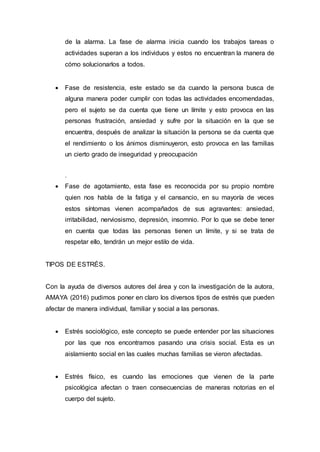 de la alarma. La fase de alarma inicia cuando los trabajos tareas o
actividades superan a los individuos y estos no encuentran la manera de
cómo solucionarlos a todos.
 Fase de resistencia, este estado se da cuando la persona busca de
alguna manera poder cumplir con todas las actividades encomendadas,
pero el sujeto se da cuenta que tiene un límite y esto provoca en las
personas frustración, ansiedad y sufre por la situación en la que se
encuentra, después de analizar la situación la persona se da cuenta que
el rendimiento o los ánimos disminuyeron, esto provoca en las familias
un cierto grado de inseguridad y preocupación
.
 Fase de agotamiento, esta fase es reconocida por su propio nombre
quien nos habla de la fatiga y el cansancio, en su mayoría de veces
estos síntomas vienen acompañados de sus agravantes: ansiedad,
irritabilidad, nerviosismo, depresión, insomnio. Por lo que se debe tener
en cuenta que todas las personas tienen un límite, y si se trata de
respetar ello, tendrán un mejor estilo de vida.
TIPOS DE ESTRÉS.
Con la ayuda de diversos autores del área y con la investigación de la autora,
AMAYA (2016) pudimos poner en claro los diversos tipos de estrés que pueden
afectar de manera individual, familiar y social a las personas.
 Estrés sociológico, este concepto se puede entender por las situaciones
por las que nos encontramos pasando una crisis social. Esta es un
aislamiento social en las cuales muchas familias se vieron afectadas.
 Estrés físico, es cuando las emociones que vienen de la parte
psicológica afectan o traen consecuencias de maneras notorias en el
cuerpo del sujeto.
 