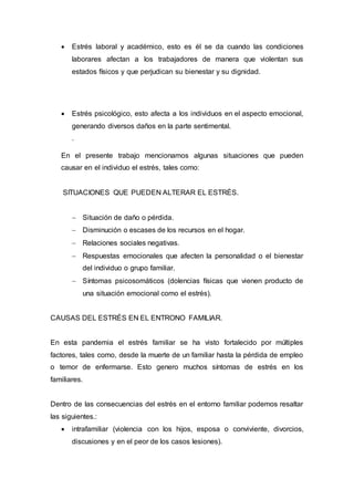  Estrés laboral y académico, esto es él se da cuando las condiciones
laborares afectan a los trabajadores de manera que violentan sus
estados físicos y que perjudican su bienestar y su dignidad.
 Estrés psicológico, esto afecta a los individuos en el aspecto emocional,
generando diversos daños en la parte sentimental.
.
En el presente trabajo mencionamos algunas situaciones que pueden
causar en el individuo el estrés, tales como:
SITUACIONES QUE PUEDEN ALTERAR EL ESTRÉS.
 Situación de daño o pérdida.
 Disminución o escases de los recursos en el hogar.
 Relaciones sociales negativas.
 Respuestas emocionales que afecten la personalidad o el bienestar
del individuo o grupo familiar.
 Síntomas psicosomáticos (dolencias físicas que vienen producto de
una situación emocional como el estrés).
CAUSAS DEL ESTRÉS EN EL ENTRONO FAMILIAR.
En esta pandemia el estrés familiar se ha visto fortalecido por múltiples
factores, tales como, desde la muerte de un familiar hasta la pérdida de empleo
o temor de enfermarse. Esto genero muchos síntomas de estrés en los
familiares.
Dentro de las consecuencias del estrés en el entorno familiar podemos resaltar
las siguientes.:
 intrafamiliar (violencia con los hijos, esposa o conviviente, divorcios,
discusiones y en el peor de los casos lesiones).
 