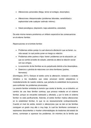  Alteraciones personales (fatiga, temor al contagio, desempleo).
 Alteraciones interpersonales (problemas laborales, sensibilidad o
explosividad ante cualquier estimulo mínimo).
 Salud psicológica. (depresión, baja autoestima, ansiedad).
De esta misma manera pondremos un énfasis especial en las consecuencias
en el entorno familiar.
Repercusiones en el ámbito familiar
 Problemas entres pareja: lo cual abarca la afectación que se tienen, su
vida sexual, lo cual podría poner en riesgo su relación.
 Problemas entre padres e hijos: tienen problemas con la educación, ya
que se cambio el estilo de estudio, además se altera la relación social
con sus amigos.
 La economía de las familias se vio perjudicada debido a los desempleos.
 Deterioro o pérdida de relaciones con otros familiares (padres,
hermanos)
(Domínguez, 2011). Deduce el estrés como la alteración, incitación o contexto
climático y los resultados que estas provocan siendo adaptativos o
involuntariamente de nuestro sistema, que perturba la estabilidad de la persona
para confrontar los problemas provocadas.
La presión familiar simboliza la tensión que siente la familia, es un disturbio, un
cambio de una fase familiar continua, que provoca molestia en el sistema
familiar, porque se encuentra estresado y afectado, y por lo tanto el sistema
familiar no está pacíficamente. Además, el estrés familiar implica alteraciones
en la estabilidad familiar, lo que no es necesariamente contraproducente.
Cuando el nivel de estrés, tensión o alteraciones que se dan en las familias
consiguen un grado muy alto o muy bajo, lo cual los familiares comienzan a
expresarse descontentos o mostrar sintomatologías de trastornos del estado de
ánimo, comienzan a aparecer los problemas. Un miembro de la familia que
 