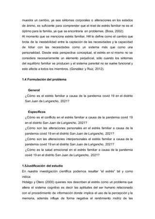 muestra un cambio, ya sea síntomas corporales o alteraciones en los estados
de ánimo, es suficiente para comprender que el nivel de estrés familiar no es el
óptimo para la familia, ya que se encontraría en problemas. (Boss, 2002).
Al momento que se menciona estrés familiar, Hill lo define como el cambio que
brota de la inestabilidad entre la captación de las necesidades y la capacidad
de lidiar con las necesidades como un sistema más que como una
personalidad. Desde esta perspectiva conceptual, el estrés en sí mismo no se
considera necesariamente un elemento perjudicial, sólo cuando los síntomas
del equilibrio familiar se producen y el sistema parental no se vuelve funcional y
esto afecta a todos los miembros. (González y Ruiz, 2012).
1.4 Formulación del problema
General
¿Cómo es el estrés familiar a causa de la pandemia covid 19 en el distrito
San Juan de Lurigancho, 2021?
Específicos
¿Cómo es el conflicto en el estrés familiar a causa de la pandemia covid 19
en el distrito San Juan de Lurigancho, 2021?
¿Cómo son las alteraciones personales en el estrés familiar a causa de la
pandemia covid 19 en el distrito San Juan de Lurigancho, 2021?
¿Cómo son las alteraciones interpersonales el estrés familiar a causa de la
pandemia covid 19 en el distrito San Juan de Lurigancho, 2021?
¿Cómo es la salud emocional en el estrés familiar a causa de la pandemia
covid 19 en el distrito San Juan de Lurigancho, 2021?
1.5Justificación del estudio
En nuestra investigación científica podemos resaltar “el estrés” tal y como
indica:
Hidalgo y Otero (2000) quienes nos describen al estrés como un problema que
altera el sistema cognitivo es decir las aptitudes del ser humano relacionado
con el procedimiento de información donde implica el uso de la percepción y la
memoria, además influye de forma negativa el rendimiento motriz de las
 