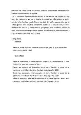 personas de cierta forma provocando cambios emocionales alterándolos de
manera moderada hasta muy grave.
Por lo que eestá investigación beneficiara a las familias que residen en San
Juan de Lurigancho, ya que a través de programas informativos se podrá
orientar a las familias ayudándolos a combatir los daños ocasionados por el
estrés, gracias a los estudios previamente realizados en las personas podemos
identificar las causas y consecuencias que genera este problema, además al
tener dicho conocimiento podemos generar estrategias que permitan eliminar y
mejorar nuestros cambios emocionales.
1.6Hipótesis
General
Existe el estrés familiar a causa de la pandemia covid 19 en el distrito San
Juan de Lurigancho, 2021.
Específicos
Existe el conflicto en el estrés familiar a causa de la pandemia covid 19 en el
distrito San Juan de Lurigancho, 2021.
Existe las alteraciones personales en el estrés familiar a causa de la
pandemia covid 19 en el distrito San Juan de Lurigancho, 2021.
Existe las alteraciones interpersonales el estrés familiar a causa de la
pandemia covid 19 en el distrito San Juan de Lurigancho, 2021
Existe la afectación de la salud emocional en el estrés familiar a causa de la
pandemia covid 19 en el distrito San Juan de Lurigancho, 2021.
 