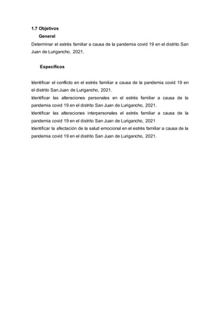 1.7 Objetivos
General
Determinar el estrés familiar a causa de la pandemia covid 19 en el distrito San
Juan de Lurigancho, 2021.
Específicos
Identificar el conflicto en el estrés familiar a causa de la pandemia covid 19 en
el distrito San Juan de Lurigancho, 2021.
Identificar las alteraciones personales en el estrés familiar a causa de la
pandemia covid 19 en el distrito San Juan de Lurigancho, 2021.
Identificar las alteraciones interpersonales el estrés familiar a causa de la
pandemia covid 19 en el distrito San Juan de Lurigancho, 2021
Identificar la afectación de la salud emocional en el estrés familiar a causa de la
pandemia covid 19 en el distrito San Juan de Lurigancho, 2021.
 