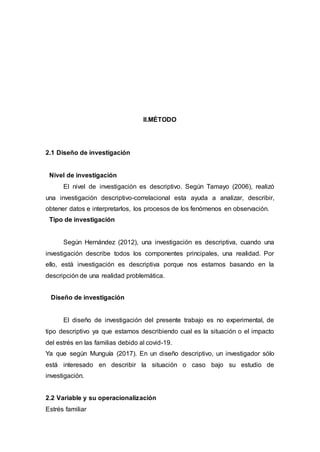 II.MÉTODO
2.1 Diseño de investigación
Nivel de investigación
El nivel de investigación es descriptivo. Según Tamayo (2006), realizó
una investigación descriptivo-correlacional esta ayuda a analizar, describir,
obtener datos e interpretarlos, los procesos de los fenómenos en observación.
Tipo de investigación
Según Hernández (2012), una investigación es descriptiva, cuando una
investigación describe todos los componentes principales, una realidad. Por
ello, está investigación es descriptiva porque nos estamos basando en la
descripción de una realidad problemática.
Diseño de investigación
El diseño de investigación del presente trabajo es no experimental, de
tipo descriptivo ya que estamos describiendo cual es la situación o el impacto
del estrés en las familias debido al covid-19.
Ya que según Munguía (2017). En un diseño descriptivo, un investigador sólo
está interesado en describir la situación o caso bajo su estudio de
investigación.
2.2 Variable y su operacionalización
Estrés familiar
 