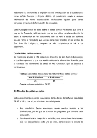 Instrumento El instrumento a emplear en esta investigación es el cuestionario;
como señala Campos y Anguita (2003), el cuestionario ayuda a recoger
información de modo estandarizado, instrucciones iguales para varias
personas, a través de la formulación de preguntas.
Esta investigación que se basa sobre el estrés familiar y la técnica que se va a
usar es La Encuesta y el instrumento que se va a utilizar para la recolección de
datos e información es un cuestionario que se hará a través del software
Google Forms o Formulario que servirán para medir el estrés en las familias de
San Juan De Lurigancho, después de ello, compartimos el link a los
pobladores.
Confiabilidad del instrumento:
Se realizó una prueba a 142 pobladores (muestra) de San Juan de Lurigancho,
la cual fue superada, lo que nos ayudó a obtener la información. Además, para
la fiabilidad de instrumento se utilizó el Alfa Cronbach, que se observa a
continuación:
Tabla 2: Estadístico de fiabilidad de instrumento de estrés familiar
Alfa de Cronbach N de elementos
,861 20
Fuente: software estadístico SPSS
2.5 Métodos de análisis de datos
Este procedimiento de datos (análisis) se dará a través del software estadístico
SPSS V.26, lo cual el procedimiento será el siguiente:
- Los resultados fueron agrupados según nuestra variable y las
dimensiones, por lo que se sumaran las preguntas que contiene cada
dimensión.
- Se determinará el rango de la variable y sus respectivas dimensiones,
que se categorizaran cada uno de ellos, considerando la escala de
 
