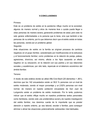 V.CONCLUSIONES
Primera:
Este es un problema de estrés en la pandemia influyo mucho en la sociedad,
algunos de manera normal y otros de maneras leve o quizás puede llegar a
otras personas de manera severa, generando problemas de salud, pero esto no
solo genera enfermedades a la persona que lo tiene, sino que también a las
personas de su entorno, por lo que debemos decir que el estrés existe en todas
las personas, siendo así un problema global.
Segunda:
Ante situaciones de estrés en la familia se originan procesos de cambios
negativos en el grupo familiar, caracterizado por modificaciones en la estructura
y el funcionamiento familiar; como problemas en la relación de pareja, peleas,
agresiones, divorcios; así mismo, afecta a los hijos causando un efecto
negativo en su educación, en la relación con sus padres y en sus relaciones
sociales y académicas; por otro lado, repercute en el deterioro económico del
ámbito familiar.
Tercera:
A través de este análisis donde se utilizó Alfa Cron Bach (20 elementos = ,861),
decimos que los 142 encuestados existe un 58,5 % personas con un nivel de
estrés moderado, siendo el mayor porcentaje y un 2.82% personas con nivel
normal, de manera en nuestra población encuestada de San Juan de
Lurigancho existe un problema de estrés moderado. Por lo tanto, podemos
indicar que el estrés influye mucho en nuestros problemas tantos personales
como familiares, siendo esto una problemática social y de nuestra investigación
del estrés familiar, nos daremos cuenta de lo importante que es prestar
atención a nuestro entorno, ya sea laboral, escolar o familiar, para conseguir
eliminar o aliviar las situaciones potencialmente estresantes más habituales.
 