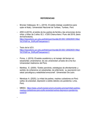 REFERENCIAS
- Briones Velásquez, M. L. (2019). El estrés (trabajo académico para
optar el titulo). Universidad Nacional de Tumbes, Tumbes, Perú
- ARO A.(2019), el estrés de los padres de familia y las emociones de los
niños y niñas de 3 años I.E.I. n°255 Chanu-chanu Puno del 2018, (tesis
de licenciatura),
https://repositorio.ucv.edu.pe/bitstream/handle/20.500.12692/6051/Mari
%C3%B1os_SUR.pdf?sequence=1
- Tesis de la UCV.
https://repositorio.ucv.edu.pe/bitstream/handle/20.500.12692/6051/Mari
%C3%B1os_SUR.pdf?sequence=1
- Poma, J. (2019). El estrés académico y el manejo del tiempo en
estudiantes universitarios de una universidad privada de Lima Sur.
Universidad Autónoma del Perú.
- Martínez, E. (2009). “Estrés percibido, estrategias de afrontamiento y
sentido de coherencia en estudiantes de enfermería: su asociación con
salud psicológica y estabilidad emocional”. Universidad De León.
- Mendoza A. (2020), La mitad de padres, madres cuidadores en Perú
sufres de ansiedad, depresión o estrés debido a la pandemia. Lima,
Perú.
- MINSA. https://www.unicef.org/peru/comunicados-prensa/mitad-padres-
madres-cuidadores-peru-sufre-ansiedad-estres-depresion-pandemia-
covid19
-
 