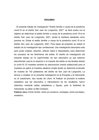 RESUMEN
El presente trabajo de investigación "Estrés familiar a causa de la pandemia
covid-19 en el distrito San Juan de Lurigancho, 2021” se llevó acabo con el
objetivo de determinar el estrés familiar a causa de la pandemia covid 19 en el
distrito San Juan de Lurigancho, 2021, donde la hipótesis planteada como
premisa es, Existe el estrés familiar a causa de la pandemia covid 19 en el
distrito San Juan de Lurigancho, 2021. Para lograr tal propósito se realizó el
estudio de la investigación tipo correlacional. Una investigación descriptiva esto
para poder analizar, describir, obtener datos e interpretarlos, para determinar
los procesos de los fenómenos del estrés, El diseño de investigación del
presente trabajo es no experimental, de tipo descriptivo ya que estamos
describiendo cual es la situación o el impacto del estrés en las familias debido
al covid-19. El muestreo también es desconocido (media poblacional) para el
muestreo se aplicó el muestreo aleatorio simple donde se determinó el tamaño
de muestra de 142 pobladores del distrito de San Juan de Lurigancho. La
técnica a emplear en la presente investigación es la Encuesta y el instrumento
es el cuestionario, tipo escala de Likert, Al finalizar se procedió al análisis
estadístico que fue descriptivo e interpretación de los resultados, fueron
obtenidos mediante tablas estadísticos y figuras, para la fiabilidad de
instrumento se utilizó el Alfa Cronbach.
Palabras clave: Estrés familiar, estrés por pandemia, estrategias, estrés psicológico,
estadística.
 