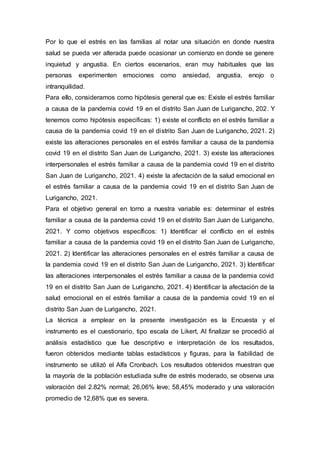 Por lo que el estrés en las familias al notar una situación en donde nuestra
salud se pueda ver alterada puede ocasionar un comienzo en donde se genere
inquietud y angustia. En ciertos escenarios, eran muy habituales que las
personas experimenten emociones como ansiedad, angustia, enojo o
intranquilidad.
Para ello, consideramos como hipótesis general que es: Existe el estrés familiar
a causa de la pandemia covid 19 en el distrito San Juan de Lurigancho, 202. Y
tenemos como hipótesis especificas: 1) existe el conflicto en el estrés familiar a
causa de la pandemia covid 19 en el distrito San Juan de Lurigancho, 2021. 2)
existe las alteraciones personales en el estrés familiar a causa de la pandemia
covid 19 en el distrito San Juan de Lurigancho, 2021. 3) existe las alteraciones
interpersonales el estrés familiar a causa de la pandemia covid 19 en el distrito
San Juan de Lurigancho, 2021. 4) existe la afectación de la salud emocional en
el estrés familiar a causa de la pandemia covid 19 en el distrito San Juan de
Lurigancho, 2021.
Para el objetivo general en torno a nuestra variable es: determinar el estrés
familiar a causa de la pandemia covid 19 en el distrito San Juan de Lurigancho,
2021. Y como objetivos específicos: 1) Identificar el conflicto en el estrés
familiar a causa de la pandemia covid 19 en el distrito San Juan de Lurigancho,
2021. 2) Identificar las alteraciones personales en el estrés familiar a causa de
la pandemia covid 19 en el distrito San Juan de Lurigancho, 2021. 3) Identificar
las alteraciones interpersonales el estrés familiar a causa de la pandemia covid
19 en el distrito San Juan de Lurigancho, 2021. 4) Identificar la afectación de la
salud emocional en el estrés familiar a causa de la pandemia covid 19 en el
distrito San Juan de Lurigancho, 2021.
La técnica a emplear en la presente investigación es la Encuesta y el
instrumento es el cuestionario, tipo escala de Likert, Al finalizar se procedió al
análisis estadístico que fue descriptivo e interpretación de los resultados,
fueron obtenidos mediante tablas estadísticos y figuras, para la fiabilidad de
instrumento se utilizó el Alfa Cronbach. Los resultados obtenidos muestran que
la mayoría de la población estudiada sufre de estrés moderado, se observa una
valoración del 2.82% normal; 26,06% leve; 58,45% moderado y una valoración
promedio de 12,68% que es severa.
 