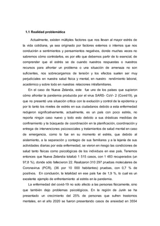 1.1 Realidad problemática
Actualmente, existen múltiples factores que nos llevan al mayor estrés de
la vida cotidiana, ya sea originado por factores externos o internos que nos
conducirán a sentimientos y pensamientos negativos, donde muchas veces no
sabremos cómo controlarlos, es por ello que debemos partir de lo esencial, de
comprender que el estrés se da cuando nuestros respuestas o nuestros
recursos para afrontar un problema o una situación de amenaza no son
suficientes, nos sobrecargamos de tensión y los efectos suelen ser muy
perjudiciales en nuestra salud física y mental, en nuestro rendimiento laboral,
académico y sobre todo en nuestras relaciones intrafamiliares.
En el caso de Nueva Zelanda, este fue uno de los países que supieron
cómo afrontar la pandemia producida por el virus SARS- CoV- 2 (Covid19), ya
que no presentó una situación crítica con la evolución y control de la epidemia y
por lo tanto los niveles de estrés en sus ciudadanos debido a esta enfermedad
redujeron significativamente, actualmente, es un país con poco estrés, no
reporta ningún caso nuevo y todo esto debido a sus drásticas medidas de
confinamiento y la búsqueda de coordinación en la planificación, coordinación y
entrega de intervenciones psicosociales y tratamientos de salud mental en caso
de emergencia, como lo fue en su momento el estrés, que debido al
aislamiento, a la separación y contagio de sus familiares y a la lejanía de sus
actividades diarias por esta enfermedad, se vieron en riesgo las condiciones de
salud tanto físicas como psicológicas de los individuos en ese país. Tenemos
entonces que Nueva Zelandia totalizó 1 515 casos, con 1 483 recuperados (un
97,8 %), donde sólo fallecieron 22. Realizaron 310 297 pruebas moleculares de
Coronavirus (PCR), (36 por 10 000 habitantes) pruebas, con 0,7 % de
positivos. En conclusión, la letalidad en ese país fue de 1,9 %, lo cual es un
excelente ejemplo de enfrentamiento al estrés en la pandemia.
La enfermedad del covid-19 no solo afecto a las personas físicamente, sino
que también dejo problemas psicológicos. En la región de Junín se ha
presentado un crecimiento del 25% de personas que sufren trastornos
mentales, en el año 2020 se fueron presentando casos de ansiedad en 3554
 