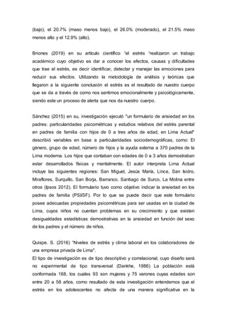 (bajo), el 20.7% (maso menos bajo), el 26.0% (moderado), el 21.5% maso
menos alto y el 12.9% (alto).
Briones (2019) en su artículo científico “el estrés “realizaron un trabajo
académico cuyo objetivo es dar a conocer los efectos, causas y dificultades
que trae el estrés, es decir identificar, detectar y manejar las emociones para
reducir sus efectos. Utilizando la metodología de análisis y teóricas que
llegaron a la siguiente conclusión el estrés es el resultado de nuestro cuerpo
que se da a través de como nos sentimos emocionalmente y psicológicamente,
siendo este un proceso de alerta que nos da nuestro cuerpo.
Sánchez (2015) en su, investigación ejecutó "un formulario de ansiedad en los
padres: particularidades psicométricas y estudios relativos del estrés parental
en padres de familia con hijos de 0 a tres años de edad, en Lima Actual"
describió variables en base a particularidades sociodemográficas, como: El
género, grupo de edad, número de hijos y la ayuda externa a 370 padres de la
Lima moderna. Los hijos que contaban con edades de 0 a 3 años demostraban
estar desarrollados físicas y mentalmente. El autor interpreta Lima Actual
incluye las siguientes regiones: San Miguel, Jesús María, Lince, San Isidro,
Miraflores, Surquillo, San Borja, Barranco, Santiago de Surco, La Molina entre
otros (Ipsos 2012). El formulario tuvo como objetivo indicar la ansiedad en los
padres de familia (PSI/SF). Por lo que se puede decir que este formulario
posee adecuadas propiedades psicométricas para ser usadas en la ciudad de
Lima, cuyos niños no cuentan problemas en su crecimiento y que existen
desigualdades estadísticas demostrativas en la ansiedad en función del sexo
de los padres y el número de niños.
Quispe. S. (2016) “Niveles de estrés y clima laboral en los colaboradores de
una empresa privada de Lima".
El tipo de investigación es de tipo descriptivo y correlacional, cuyo diseño será
no experimental de tipo transversal (Dankhe, 1986) La población está
conformada 168, los cuales 93 son mujeres y 75 varones cuyas edades son
entre 20 a 58 años. como resultado de esta investigación entendemos que el
estrés en los adolescentes no afecta de una manera significativa en la
 