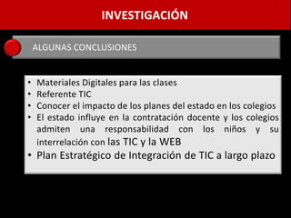 INVESTIGACIÓN

    ALGUNAS CONCLUSIONES


•   Materiales Digitales para las clases
•   Referente TIC
•   Conocer el impacto de los planes del estado en los colegios
•   El estado influye en la contratación docente y los colegios
    admiten una responsabilidad con los niños y su
    interrelación con las TIC y la WEB
• Plan Estratégico de Integración de TIC a largo plazo
 