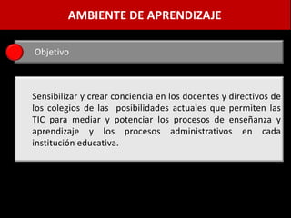 AMBIENTE DE APRENDIZAJE

Objetivo



Sensibilizar y crear conciencia en los docentes y directivos de
los colegios de las posibilidades actuales que permiten las
TIC para mediar y potenciar los procesos de enseñanza y
aprendizaje y los procesos administrativos en cada
institución educativa.
 