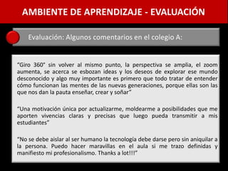 AMBIENTE DE APRENDIZAJE - EVALUACIÓN

    Evaluación: Algunos comentarios en el colegio A:


“Giro 360° sin volver al mismo punto, la perspectiva se amplia, el zoom
aumenta, se acerca se esbozan ideas y los deseos de explorar ese mundo
desconocido y algo muy importante es primero que todo tratar de entender
cómo funcionan las mentes de las nuevas generaciones, porque ellas son las
que nos dan la pauta enseñar, crear y soñar”

“Una motivación única por actualizarme, moldearme a posibilidades que me
aporten vivencias claras y precisas que luego pueda transmitir a mis
estudiantes”

“No se debe aislar al ser humano la tecnología debe darse pero sin aniquilar a
la persona. Puedo hacer maravillas en el aula si me trazo definidas y
manifiesto mi profesionalismo. Thanks a lot!!!”
 