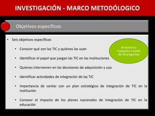 INVESTIGACIÓN - MARCO METODÓLOGICO

     Objetivos específicos

• Seis objetivos específicos
                                                                        Se buscó su
    • Conocer qué son las TIC y quiénes las usan                     respuesta a través
                                                                      de 39 preguntas
    • Identificar el papel que juegan las TIC en las instituciones

    • Quienes intervienen en las decisiones de adquisición y uso

    • Identificar actividades de integración de las TIC

    • Importancia de contar con un plan estratégico de integración de TIC en la
      institución

    • Conocer el impacto de los planes nacionales de integración de TIC en la
      educación
 