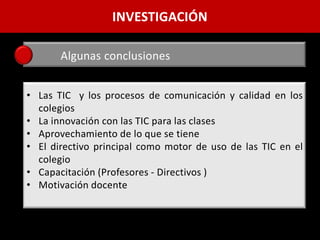 INVESTIGACIÓN

       Algunas conclusiones


• Las TIC y los procesos de comunicación y calidad en los
  colegios
• La innovación con las TIC para las clases
• Aprovechamiento de lo que se tiene
• El directivo principal como motor de uso de las TIC en el
  colegio
• Capacitación (Profesores - Directivos )
• Motivación docente
 