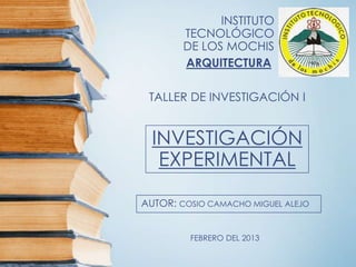 INSTITUTO
        TECNOLÓGICO
        DE LOS MOCHIS
        ARQUITECTURA

 TALLER DE INVESTIGACIÓN I


  INVESTIGACIÓN
   EXPERIMENTAL

AUTOR: COSIO CAMACHO MIGUEL ALEJO


         FEBRERO DEL 2013
 