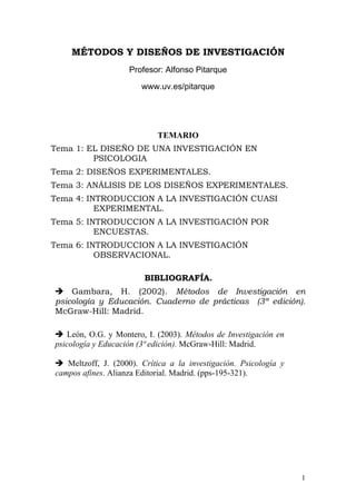 1
MÉTODOS Y DISEÑOS DE INVESTIGACIÓN
Profesor: Alfonso Pitarque
www.uv.es/pitarque
TEMARIO
Tema 1: EL DISEÑO DE UNA INVESTIGACIÓN EN
PSICOLOGIA
Tema 2: DISEÑOS EXPERIMENTALES.
Tema 3: ANÁLISIS DE LOS DISEÑOS EXPERIMENTALES.
Tema 4: INTRODUCCION A LA INVESTIGACIÓN CUASI
EXPERIMENTAL.
Tema 5: INTRODUCCION A LA INVESTIGACIÓN POR
ENCUESTAS.
Tema 6: INTRODUCCION A LA INVESTIGACIÓN
OBSERVACIONAL.
BIBLIOGRAFÍA.
 Gambara, H. (2002). Métodos de Investigación en
psicología y Educación. Cuaderno de prácticas (3ª edición).
McGraw-Hill: Madrid.
 León, O.G. y Montero, I. (2003). Métodos de Investigación en
psicología y Educación (3ª edición). McGraw-Hill: Madrid.
 Meltzoff, J. (2000). Crítica a la investigación. Psicología y
campos afines. Alianza Editorial. Madrid. (pps-195-321).
 
