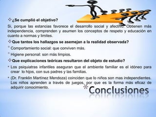 ¿Se cumplió el objetivo?
Si, porque las estancias favorece el desarrollo social y afectivo. Obtienen más
independencia, comprenden y asumen los conceptos de respeto y educación en
cuanto a normas y limites.
Que tantos los hallazgos se asemejan a la realidad observada?
* Comportamiento social: que conviven más.
* Higiene personal: son más limpios.
Que explicaciones teóricas resultaron del objeto de estudio?
• Los psiquiatras infantiles aseguran que el ambiente familiar es el idóneo   para
 crear lo hijos, con sus padres y las familias.
• (Dr. Franklin Martínez Mendoza) coinciden que lo niños son mas independientes.
 Los niños aprenden a través de juegos, por que es la forma más eficaz de
 adquirir conocimiento.
                                            *
 