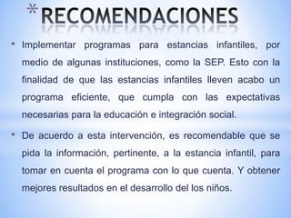 *
•   Implementar programas para estancias infantiles, por
    medio de algunas instituciones, como la SEP. Esto con la
    finalidad de que las estancias infantiles lleven acabo un
    programa eficiente, que cumpla con las expectativas
    necesarias para la educación e integración social.

•   De acuerdo a esta intervención, es recomendable que se
    pida la información, pertinente, a la estancia infantil, para
    tomar en cuenta el programa con lo que cuenta. Y obtener
    mejores resultados en el desarrollo del los niños.
 