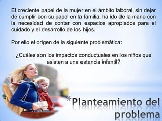 El creciente papel de la mujer en el ámbito laboral, sin dejar
de cumplir con su papel en la familia, ha ido de la mano con
la necesidad de contar con espacios apropiados para el
cuidado y el desarrollo de los hijos.

Por ello el origen de la siguiente problemática:

 ¿Cuáles son los impactos conductuales en los niños que
             asisten a una estancia infantil?




                       *
 