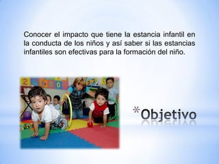 Conocer el impacto que tiene la estancia infantil en
la conducta de los niños y así saber si las estancias
infantiles son efectivas para la formación del niño.




                                 *
 