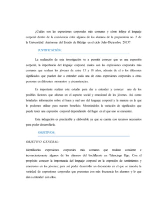 ¿Cuáles son las expresiones corporales más comunes y cómo influye el lenguaje 
corporal dentro de la convivencia entre algunos de los alumnos de la preparatoria no. 2 de 
la Universidad Autónoma del Estado de Hidalgo en el ciclo Julio-Diciembre 2013? 
JUSTIFICACIÓN: 
La realización de esta investigación va a permitir conocer que es una expresión 
corporal, la importancia del lenguaje corporal, cuales son las expresiones corporales más 
comunes que realizan los jóvenes de entre 15 y 18 años, además de el o los diferentes 
significados que pueden dar a entender cada una de estas expresiones corporales a otras 
personas en diferentes momentos y circunstancias. 
Es importante realizar este estudio para dar a entender y conocer uno de los 
posibles factores que afectan en el aspecto social y emocional de los jóvenes. Así como 
brindarles información sobre el buen y mal uso del lenguaje corporal y la manera en la que 
lo podemos utilizar para nuestro beneficio. Mostrándoles la variación de significados que 
puede tener una expresión corporal dependiendo del lugar en el que uno se encuentre. 
Esta indagación es practicable y elaborable ya que se cuenta con recursos necesarios 
para poder desarrollarla. 
OBJETIVOS: 
OBJETIVO GENERAL: 
Identificarlas expresiones corporales más comunes que realizan consiente e 
inconscientemente algunos de los alumnos del bachillerato en Tulancingo Hgo. Con el 
propósito conocer la importancia del lenguaje corporal en la expresión de sentimientos y 
emociones en los jóvenes; para así poder desarrollar un documento en el que se muestre la 
variedad de expresiones corporales que presentan con más frecuencia los alumnos y lo que 
dan a entender con ellos. 
 
