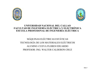 UNIVERSIDAD NACIONAL DEL CALLAO
FACULTAD DE INGENIERÍA ELÉCTRICA Y ELECTRÓNICA
ESCUELA PROFESIONAL DE INGENIERÍA ELÉCTRICA
MÁQUINAS ELÉCTRICAS ESTÁTICAS
TECNOLOGÍA DE LOS MATERIALES ELÉCTRICOS
ALUMNO: CUEVA FLORES EDUARDO
PROFESOR: ING. WALTER CALDERON CRUZ
Slide 1
 