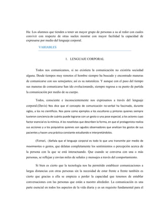 Ha: Los alumnos que tienden a tener un mayor grupo de personas a su al redor con cuales convivir con respecto de otras suelen mostrar con mayor facilidad la capacidad de expresarse por medio del lenguaje corporal. 
VARIABLES 
1. LENGUAJE CORPORAL 
Todos nos comunicamos, si no existiera la comunicación no existiría sociedad alguna. Desde tiempos muy remotos el hombre siempre ha buscado y encontrado maneras de comunicarse con sus semejantes; así es su naturaleza. Y aunque con el paso del tiempo sus maneras de comunicarse han ido evolucionando, siempre regresa a su punto de partida la comunicación por medio de su cuerpo. 
Todos, consciente e inconscientemente nos expresamos a través del lenguaje corporal.(Davis) Nos dice que el concepto de comunicación no-verbal ha fascinado, durante siglos, a los no científicos. Nos pone como ejemplos a los escultores y pintores quienes siempre tuvieron conciencia de cuánto puede lograrse con un gesto o una pose especial; a los actores cuyo factor esencial es la mímica. A los novelistas que describen la forma, en que el protagonista realiza sus acciones y a los psiquiatras quienes son agudos observadores que analizan los gestos de sus pacientes y hacen una práctica constante estudiando e interpretándolos. 
(Ferrari, -)Señala que el lenguaje corporal es todo lo que uno transmite por medio de movimientos o gestos, que delatan completamente los sentimientos o percepción acerca de la persona con la que se está interactuando. Que cuando se conversa con una o más personas, se reflejan y envían miles de señales y mensajes a través del comportamiento. 
Si bien es cierto que la tecnología nos ha permitido establecer comunicaciones a largas distancias con otras personas sin la necesidad de estar frente a frente también es cierto que gracias a ella se empieza a perder la capacidad que tenemos de entablar conversaciones con las personas que están a nuestro alrededor. La comunicación es una parte esencial en todos los aspectos de la vida diaria y es un requisito fundamental para el  