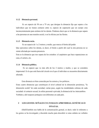 1.1.2 Distancia personal. 
Es un espacio de 50 cm a 75 cm, que designa la distancia fija que separa a los individuos que no tienen contacto entre sí, especie de caparazón que un cuerpo crea inconscientemente para aislarse de los demás. Podemos decir que es la distancia que separa a las personas en una reunión social, o en la oficina yen las fiestas. 
1.1.3 Distancia socia. 
Es un espacio de 1 a 2 metros y medio, que marca el límite del poder 
Que ejercemos sobre los demás, es decir, el límite a partir del cual la otra persona no se siente afectada por nuestra presencia. 
Esta es la distancia que nos separa de los extraños: el carpintero que hace reparaciones en casa, el cartero, etc. 
1.1.4 Distancia pública. 
Es un espacio que va más allá de los 2 metros y medio, y que se considera impersonal. Es la que está fuera del círculo en el que el individuo se encuentra directamente afectado. 
Esta distancia es bien conocida por los actores y los políticos. 
Estas cuatro distancias que constituyen el nivel cultural de la dimensión prosémica, "la dimensión oculta" de cada sociedad, varían pues, según las modalidades culturas de cada sociedad: el contacto sexual, la esfera personal o privada, la distancia de los intercambios 
Verbales y del respecto jerárquico son diferentes en cada país. 
2 LOS GESTOS: SEÑALES CULTURALES APRENDIDAS, GENÉTICAS O INNATAS. 
(Hall)También nos habla de la comunicación gestual, es decir, todo lo referente a los gestos se ha investigado y discutido mucho para descubrir si estas señales no verbales  