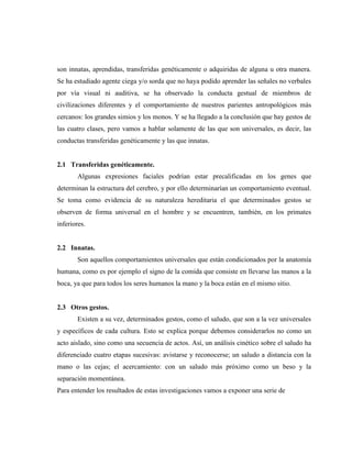 son innatas, aprendidas, transferidas genéticamente o adquiridas de alguna u otra manera. Se ha estudiado agente ciega y/o sorda que no haya podido aprender las señales no verbales por vía visual ni auditiva, se ha observado la conducta gestual de miembros de civilizaciones diferentes y el comportamiento de nuestros parientes antropológicos más cercanos: los grandes simios y los monos. Y se ha llegado a la conclusión que hay gestos de las cuatro clases, pero vamos a hablar solamente de las que son universales, es decir, las conductas transferidas genéticamente y las que innatas. 
2.1 Transferidas genéticamente. 
Algunas expresiones faciales podrían estar precalificadas en los genes que determinan la estructura del cerebro, y por ello determinarían un comportamiento eventual. Se toma como evidencia de su naturaleza hereditaria el que determinados gestos se observen de forma universal en el hombre y se encuentren, también, en los primates inferiores. 
2.2 Innatas. 
Son aquellos comportamientos universales que están condicionados por la anatomía humana, como es por ejemplo el signo de la comida que consiste en llevarse las manos a la boca, ya que para todos los seres humanos la mano y la boca están en el mismo sitio. 
2.3 Otros gestos. 
Existen a su vez, determinados gestos, como el saludo, que son a la vez universales y específicos de cada cultura. Esto se explica porque debemos considerarlos no como un acto aislado, sino como una secuencia de actos. Así, un análisis cinético sobre el saludo ha diferenciado cuatro etapas sucesivas: avistarse y reconocerse; un saludo a distancia con la mano o las cejas; el acercamiento: con un saludo más próximo como un beso y la separación momentánea. 
Para entender los resultados de estas investigaciones vamos a exponer una serie de 
 