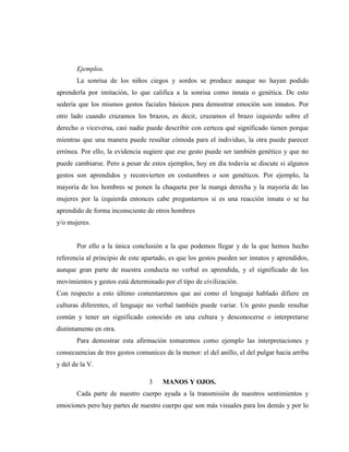 Ejemplos. 
La sonrisa de los niños ciegos y sordos se produce aunque no hayan podido aprenderla por imitación, lo que califica a la sonrisa como innata o genética. De esto sedería que los mismos gestos faciales básicos para demostrar emoción son innatos. Por otro lado cuando cruzamos los brazos, es decir, cruzamos el brazo izquierdo sobre el derecho o viceversa, casi nadie puede describir con certeza qué significado tienen porque mientras que una manera puede resultar cómoda para el individuo, la otra puede parecer errónea. Por ello, la evidencia sugiere que ese gesto puede ser también genético y que no puede cambiarse. Pero a pesar de estos ejemplos, hoy en día todavía se discute si algunos gestos son aprendidos y reconvierten en costumbres o son genéticos. Por ejemplo, la mayoría de los hombres se ponen la chaqueta por la manga derecha y la mayoría de las mujeres por la izquierda entonces cabe preguntarnos si es una reacción innata o se ha aprendido de forma inconsciente de otros hombres 
y/o mujeres. 
Por ello a la única conclusión a la que podemos llegar y de la que hemos hecho referencia al principio de este apartado, es que los gestos pueden ser innatos y aprendidos, aunque gran parte de nuestra conducta no verbal es aprendida, y el significado de los movimientos y gestos está determinado por el tipo de civilización. 
Con respecto a esto último comentaremos que así como el lenguaje hablado difiere en culturas diferentes, el lenguaje no verbal también puede variar. Un gesto puede resultar común y tener un significado conocido en una cultura y desconocerse o interpretarse distintamente en otra. 
Para demostrar esta afirmación tomaremos como ejemplo las interpretaciones y consecuencias de tres gestos comunices de la menor: el del anillo, el del pulgar hacia arriba y del de la V. 
3 MANOS Y OJOS. 
Cada parte de nuestro cuerpo ayuda a la transmisión de nuestros sentimientos y emociones pero hay partes de nuestro cuerpo que son más visuales para los demás y por lo  