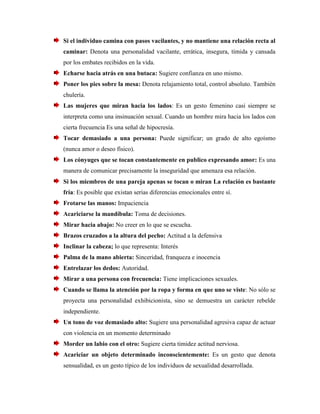 Si el individuo camina con pasos vacilantes, y no mantiene una relación recta al caminar: Denota una personalidad vacilante, errática, insegura, tímida y cansada por los embates recibidos en la vida. 
Echarse hacia atrás en una butaca: Sugiere confianza en uno mismo. 
Poner los pies sobre la mesa: Denota relajamiento total, control absoluto. También chulería. 
Las mujeres que miran hacia los lados: Es un gesto femenino casi siempre se interpreta como una insinuación sexual. Cuando un hombre mira hacia los lados con cierta frecuencia Es una señal de hipocresía. 
Tocar demasiado a una persona: Puede significar; un grado de alto egoísmo (nunca amor o deseo físico). 
Los cónyuges que se tocan constantemente en publico expresando amor: Es una manera de comunicar precisamente la inseguridad que amenaza esa relación. 
Si los miembros de una pareja apenas se tocan o miran La relación es bastante fría: Es posible que existan serias diferencias emocionales entre sí. 
Frotarse las manos: Impaciencia 
Acariciarse la mandíbula: Toma de decisiones. 
Mirar hacia abajo: No creer en lo que se escucha. 
Brazos cruzados a la altura del pecho: Actitud a la defensiva 
Inclinar la cabeza; lo que representa: Interés 
Palma de la mano abierta: Sinceridad, franqueza e inocencia 
Entrelazar los dedos: Autoridad. 
Mirar a una persona con frecuencia: Tiene implicaciones sexuales. 
Cuando se llama la atención por la ropa y forma en que uno se viste: No sólo se proyecta una personalidad exhibicionista, sino se demuestra un carácter rebelde independiente. 
Un tono de voz demasiado alto: Sugiere una personalidad agresiva capaz de actuar con violencia en un momento determinado 
Morder un labio con el otro: Sugiere cierta timidez actitud nerviosa. 
Acariciar un objeto determinado inconscientemente: Es un gesto que denota sensualidad, es un gesto típico de los individuos de sexualidad desarrollada.  