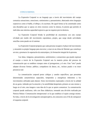 CONCLUSIONES 
La Expresión Corporal es un lenguaje que a través del movimiento del cuerpo comunica sensaciones, emociones, sentimientos y pensamientos, abarcando otros lenguajes expresivos como el habla, el dibujo y la escritura. De igual forma se ha constituido como una disciplina que se apoya en otros recursos como la música, la poesía que permite al individuo una máxima capacidad expresiva que no requiere previa destreza. 
La Expresión Corporal brinda la posibilidad de encontrarse con este cuerpo olvidado por medio del movimiento espontáneo, propio, que surge desde actividades sencillas como puede ser el caminar. 
La Expresión Corporal propone que cada persona recupere el placer del movimiento y encuentre su propio lenguaje para moverse y crear en un clima de libertad, que constituye un reto y promueve la superación de estereotipos y la formación integral de la persona. 
Las ideas, imágenes, pensamientos, sentimientos y sensaciones que puede expresar el cuerpo a través de la Expresión Corporal son la materia prima del proceso de comunicación que se establece siempre entre el protagonista y el otro. Este "otro" puede adoptar diversas formas: público, compañeros de danza, etc., incluso puede o no tener presencia real. 
La comunicación corporal posee códigos y canales específicos, que presentan determinadas características espaciales, temporales y energéticas inherentes a los movimientos utilizados para danzar. Estos movimientos expresados a través de la calidad de un gesto, imbuido por la emoción y la sensibilidad despertará, primero en uno mismo y luego en el otro, una imagen o una idea de lo que se quiere comunicar. La comunicación corporal puede analizarse, sólo con fines didácticos, tomando una división realizada por Patricia Stokoe: Comunicación intrapersonal: es la que establece el sujeto consigo mismo. Se trata, a través de la investigación sensoperceptiva, de conocerse con el fin de enriquecer el esquema corporal. 
 