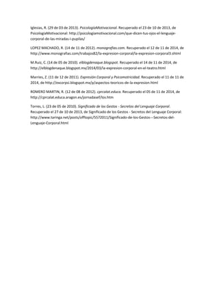 Iglesias, R. (29 de 03 de 2013). PsicologíaMotivacional. Recuperado el 23 de 10 de 2013, de PsicologíaMotivacional: http://psicologiamotivacional.com/que-dicen-tus-ojos-el-lenguaje- corporal-de-las-miradas-i-pupilas/ 
LOPEZ MACHADO, R. (14 de 11 de 2012). monografias.com. Recuperado el 12 de 11 de 2014, de http://www.monografias.com/trabajos82/la-expresion-corporal/la-expresion-corporal3.shtml 
M.Ruiz, C. (14 de 05 de 2010). elblogdenaque.blogspot. Recuperado el 14 de 11 de 2014, de http://elblogdenaque.blogspot.mx/2014/03/la-expresion-corporal-en-el-teatro.html 
Marries, Z. (11 de 12 de 2011). Expresión Corporal y Psicomotricidad. Recuperado el 11 de 11 de 2014, de http://excorpsi.blogspot.mx/p/aspectos-teoricos-de-la-expresion.html 
ROMERO MARTIN, R. (12 de 08 de 2012). cprcalat.educa. Recuperado el 05 de 11 de 2014, de http://cprcalat.educa.aragon.es/jornadasef/los.htm 
Torres, L. (23 de 05 de 2010). Significado de los Gestos - Secretos del Lenguaje Corporal. Recuperado el 27 de 10 de 2013, de Significado de los Gestos - Secretos del Lenguaje Corporal: http://www.taringa.net/posts/offtopic/5572011/Significado-de-los-Gestos---Secretos-del- Lenguaje-Corporal.html 
