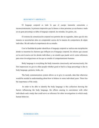 RESUMEN Y ABSTRACT: 
El lenguaje corporal es todo lo que el cuerpo transmite consciente e inconscientemente; la primera impresión que le damos a otras personas ya sea buena o mala en un gran porcentaje se debe al lenguaje corporal, las miradas, los gestos, etc. 
El sistema de comunicación corporal nos permite dar en segundos, datos que de otra manera se necesitarían años en comprender acerca de la manera de comportarse de algún individuo. De ahí radica la importancia de su estudio. 
Con la finalidad de poder identificar el lenguaje corporal se realiza esta recopilación donde se muestran los factores que influyen en el lenguaje corporal, los efectos que causan en la convivencia con los demás individuos y un estudio que puede servir como referencia para otras investigaciones en las que se estudie el comportamiento humano. 
Body language is everything the body transmits consciously and unconsciously; the first impression we give to other people whether good or bad in a large percentage is due to body language, gestures, looks, etc. 
The body communication system allows us to give in seconds, data that otherwise would be needed in understanding about how to behave in some individual years. There lies the importance of the study. 
In order to be able to identify the body language is this collection showing the factors influencing the body language, the effects causing in coexistence with other individuals and a study that could serve as reference for other investigations in which study human behavior. 
INTRODUCCIÓN  