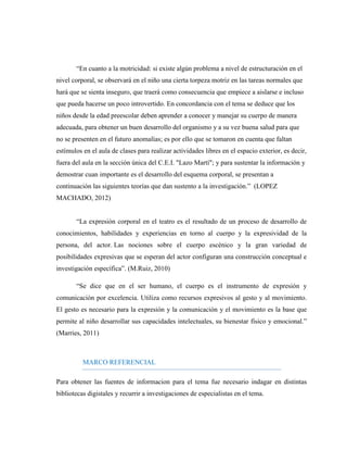 “En cuanto a la motricidad: si existe algún problema a nivel de estructuración en el nivel corporal, se observará en el niño una cierta torpeza motriz en las tareas normales que hará que se sienta inseguro, que traerá como consecuencia que empiece a aislarse e incluso que pueda hacerse un poco introvertido. En concordancia con el tema se deduce que los niños desde la edad preescolar deben aprender a conocer y manejar su cuerpo de manera adecuada, para obtener un buen desarrollo del organismo y a su vez buena salud para que no se presenten en el futuro anomalías; es por ello que se tomaron en cuenta que faltan estímulos en el aula de clases para realizar actividades libres en el espacio exterior, es decir, fuera del aula en la sección única del C.E.I. "Lazo Martí"; y para sustentar la información y demostrar cuan importante es el desarrollo del esquema corporal, se presentan a continuación las siguientes teorías que dan sustento a la investigación.” (LOPEZ MACHADO, 2012) 
“La expresión corporal en el teatro es el resultado de un proceso de desarrollo de conocimientos, habilidades y experiencias en torno al cuerpo y la expresividad de la persona, del actor. Las nociones sobre el cuerpo escénico y la gran variedad de posibilidades expresivas que se esperan del actor configuran una construcción conceptual e investigación específica”. (M.Ruiz, 2010) 
“Se dice que en el ser humano, el cuerpo es el instrumento de expresión y comunicación por excelencia. Utiliza como recursos expresivos al gesto y al movimiento. El gesto es necesario para la expresión y la comunicación y el movimiento es la base que permite al niño desarrollar sus capacidades intelectuales, su bienestar físico y emocional.” (Marries, 2011) 
MARCO REFERENCIAL 
Para obtener las fuentes de informacion para el tema fue necesario indagar en distintas bibliotecas digistales y recurrir a investigaciones de especialistas en el tema.  