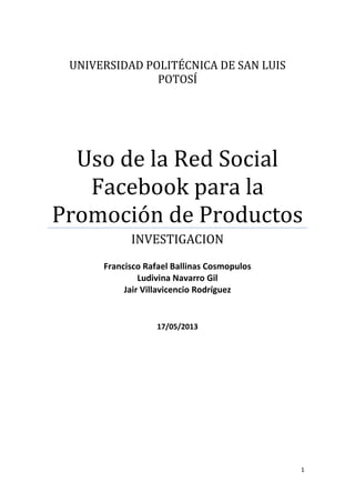 1
UNIVERSIDAD POLITÉCNICA DE SAN LUIS
POTOSÍ
Uso de la Red Social
Facebook para la
Promoción de Productos
INVESTIGACION
Francisco Rafael Ballinas Cosmopulos
Ludivina Navarro Gil
Jair Villavicencio Rodríguez
17/05/2013
 