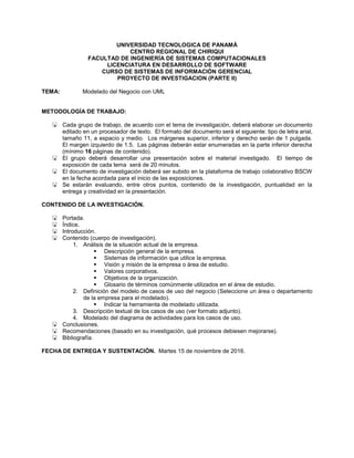 UNIVERSIDAD TECNOLOGICA DE PANAMÁ
CENTRO REGIONAL DE CHIRIQUI
FACULTAD DE INGENIERÍA DE SISTEMAS COMPUTACIONALES
LICENCIATURA EN DESARROLLO DE SOFTWARE
CURSO DE SISTEMAS DE INFORMACIÓN GERENCIAL
PROYECTO DE INVESTIGACION (PARTE II)
TEMA: Modelado del Negocio con UML
METODOLOGÍA DE TRABAJO:
 Cada grupo de trabajo, de acuerdo con el tema de investigación, deberá elaborar un documento
editado en un procesador de texto. El formato del documento será el siguiente: tipo de letra arial,
tamaño 11, a espacio y medio. Los márgenes superior, inferior y derecho serán de 1 pulgada.
El margen izquierdo de 1.5. Las páginas deberán estar enumeradas en la parte inferior derecha
(mínimo 16 páginas de contenido).
 El grupo deberá desarrollar una presentación sobre el material investigado. El tiempo de
exposición de cada tema será de 20 minutos.
 El documento de investigación deberá ser subido en la plataforma de trabajo colaborativo BSCW
en la fecha acordada para el inicio de las exposiciones.
 Se estarán evaluando, entre otros puntos, contenido de la investigación, puntualidad en la
entrega y creatividad en la presentación.
CONTENIDO DE LA INVESTIGACIÓN.
 Portada.
 Índice.
 Introducción.
 Contenido (cuerpo de investigación).
1. Análisis de la situación actual de la empresa.
 Descripción general de la empresa.
 Sistemas de información que utilice la empresa.
 Visión y misión de la empresa o área de estudio.
 Valores corporativos.
 Objetivos de la organización.
 Glosario de términos comúnmente utilizados en el área de estudio.
2. Definición del modelo de casos de uso del negocio (Seleccione un área o departamento
de la empresa para el modelado).
 Indicar la herramienta de modelado utilizada.
3. Descripción textual de los casos de uso (ver formato adjunto).
4. Modelado del diagrama de actividades para los casos de uso.
 Conclusiones.
 Recomendaciones (basado en su investigación, qué procesos debiesen mejorarse).
 Bibliografía.
FECHA DE ENTREGA Y SUSTENTACIÓN. Martes 15 de noviembre de 2016.
 