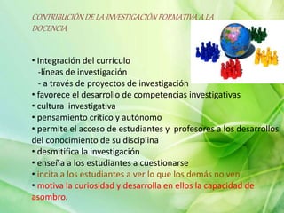 CONTRIBUCIÓN DE LA INVESTIGACIÓN FORMATIVA A LA
DOCENCIA
• Integración del currículo
-líneas de investigación
- a través de proyectos de investigación
• favorece el desarrollo de competencias investigativas
• cultura investigativa
• pensamiento critico y autónomo
• permite el acceso de estudiantes y profesores a los desarrollos
del conocimiento de su disciplina
• desmitifica la investigación
• enseña a los estudiantes a cuestionarse
• incita a los estudiantes a ver lo que los demás no ven
• motiva la curiosidad y desarrolla en ellos la capacidad de
asombro.
 