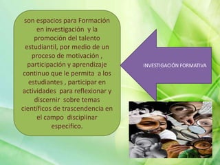 son espacios para Formación
en investigación y la
promoción del talento
estudiantil, por medio de un
proceso de motivación ,
participación y aprendizaje
continuo que le permita a los
estudiantes , participar en
actividades para reflexionar y
discernir sobre temas
científicos de trascendencia en
el campo disciplinar
especifico.
INVESTIGACIÓN FORMATIVA
 