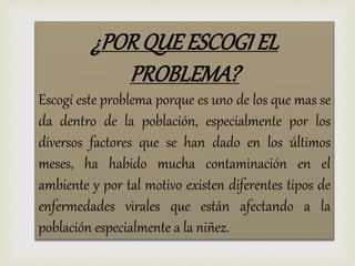¿PORQUE ESCOGI EL
PROBLEMA?
Escogí este problema porque es uno de los que mas se
da dentro de la población, especialmente por los
diversos factores que se han dado en los últimos
meses, ha habido mucha contaminación en el
ambiente y por tal motivo existen diferentes tipos de
enfermedades virales que están afectando a la
población especialmente a la niñez.
 