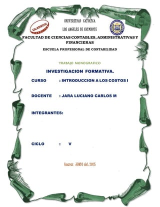 UNIVERSIDAD CATOLICA
LOS ANGELES DE CHIMBOTE
FACULTAD DE CIENCIAS CONTABLES, ADMINISTRATIVAS Y
FINANCIERAS
ESCUELA PROFESIONAL DE CONTABILIDAD
TRABAJO MONOGRAFICO
INVESTIGACION FORMATIVA.
CURSO : INTRODUCCION A LOS COSTOS I
DOCENTE : JARA LUCIANO CARLOS M
INTEGRANTES:
CICLO : V
Huaraz JUNIO deL 2015
 