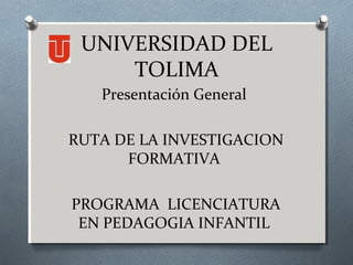 UNIVERSIDAD DEL
TOLIMA
Presentación General
RUTA DE LA INVESTIGACION
FORMATIVA
PROGRAMA LICENCIATURA
EN PEDAGOGIA INFANTIL
 