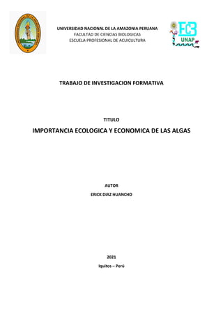 UNIVERSIDAD NACIONAL DE LA AMAZONIA PERUANA
FACULTAD DE CIENCIAS BIOLOGICAS
ESCUELA PROFESIONAL DE ACUICULTURA
TRABAJO DE INVESTIGACION FORMATIVA
TITULO
IMPORTANCIA ECOLOGICA Y ECONOMICA DE LAS ALGAS
AUTOR
ERICK DIAZ HUANCHO
2021
Iquitos – Perú
 