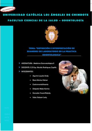 UNIVERSIDAD CATÓLICA LOS ÁNGELES DE CHIMBOTE
    FACULTAD CIENCIAS DE LA SALUD – ODONTOLOGÍA




                  TEMA: “DEFINICIÓN E INTERPRETACIÓN DE
                 EXAMENES DE LABORATORIO EN LA PRACTICA
                                     ODONTOLOGICA”


           ASIGNATURA : Medicina Estomatológica II

           DOCENTE: C.D Esp. Nicolás Rodriguez Capillo

           INTEGRANTES:

                        Aguirre Loyola Andy

                        Baca Muñoz Helver

                        CastromonteYesenia

                        Delgado Mejía Karina

                        Gonzales HuanriNataly

                        Salas Salazar Lesly




hervir
“
[Selecci
one la
fecha]
 
