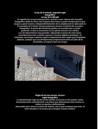 La ley de la mirada, segunda regla
fotográfica
La Ley de la Mirada
Es aquella ley en que toda persona, animal o cosa, dentro del recuadro
fotográfico debe de tener más espacio libre hacia su parte frontal que lo que
ocupa su parte trasera, independientemente de la amplitud de lo abarcado en
el encuadre de la toma. Incluso podemos recortar el borde del recuadro
fotográfico, la parte del elemento gráfico en cuestión por su parte
posterior, si este se encuentra en un plano cercano a la cámara
o es de dimensiones muy grandes. Siguiendo la pauta de estas leyes,
concederemos mas o menos espacio a nuestro objetivo principal, ( el
individuo, personaje o plano) según la importancia del campo que tengamos
delante, siempre que sea directamente proporcional entre el valor de lo
mostrado y el espacio que nos ocupa

Regla de los tres tercios, tercera
regla fotográfica
La denominada regla de los tercios divide la escena en tres partes, tanto
horizontal como verticalmente. Las líneas que determinan estos tercios se
cortan en puntos estéticamente
adecuados para situar el centro de interés, con lo que evitamos que éste, al
estar situado en el centro de la imagen resulte estático.

 